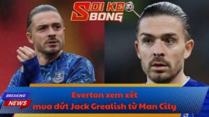 Everton xem xét mua đứt Jack Grealish từ Man City